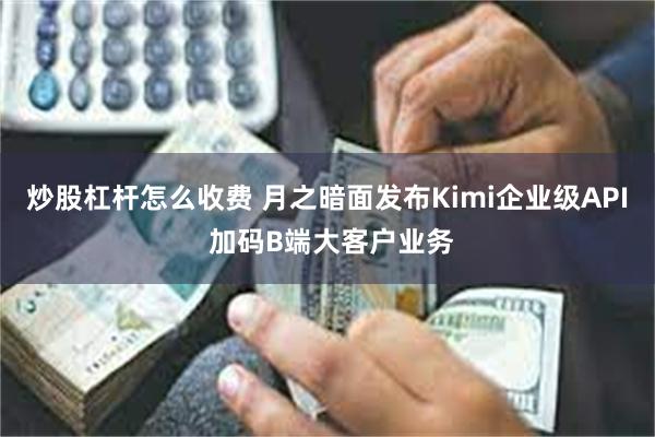 炒股杠杆怎么收费 月之暗面发布Kimi企业级API 加码B端大客户业务