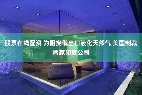 股票在线配资 为阻挠俄出口液化天然气 美国制裁两家印度公司