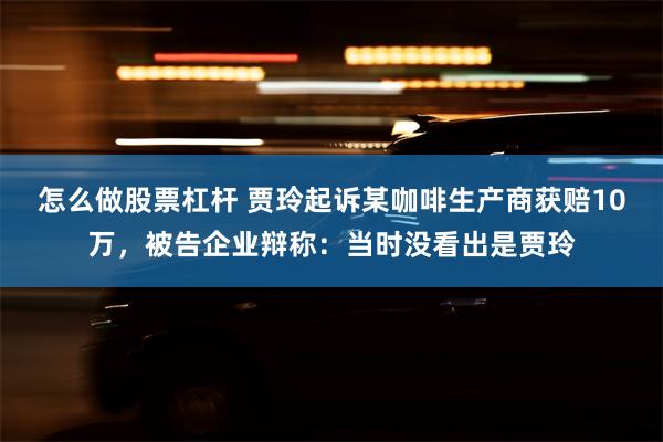 怎么做股票杠杆 贾玲起诉某咖啡生产商获赔10万，被告企业辩称：当时没看出是贾玲