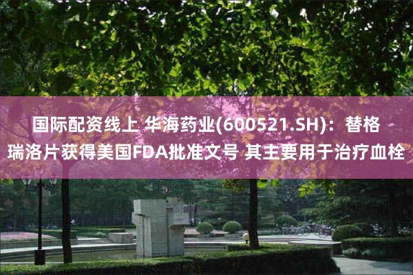 国际配资线上 华海药业(600521.SH)：替格瑞洛片获得美国FDA批准文号 其主要用于治疗血栓