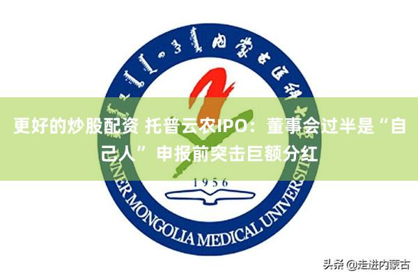 更好的炒股配资 托普云农IPO：董事会过半是“自己人” 申报前突击巨额分红