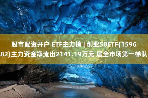 股市配资开户 ETF主力榜 | 创业50ETF(159682)主力资金净流出2141.19万元 居全市场第一梯队