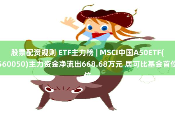 股票配资规则 ETF主力榜 | MSCI中国A50ETF(560050)主力资金净流出668.68万元 居可比基金首位