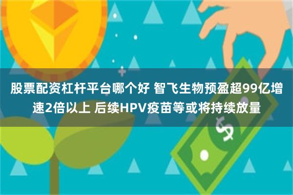 股票配资杠杆平台哪个好 智飞生物预盈超99亿增速2倍以上 后续HPV疫苗等或将持续放量