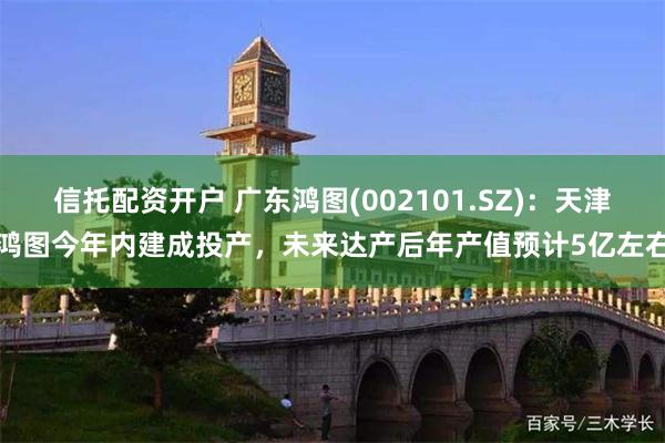 信托配资开户 广东鸿图(002101.SZ)：天津鸿图今年内建成投产，未来达产后年产值预计5亿左右