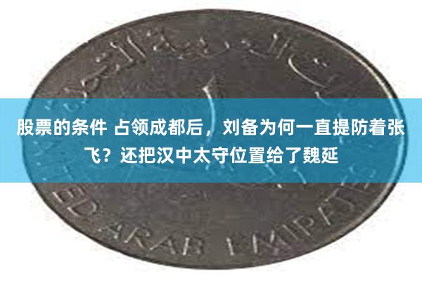 股票的条件 占领成都后，刘备为何一直提防着张飞？还把汉中太守位置给了魏延