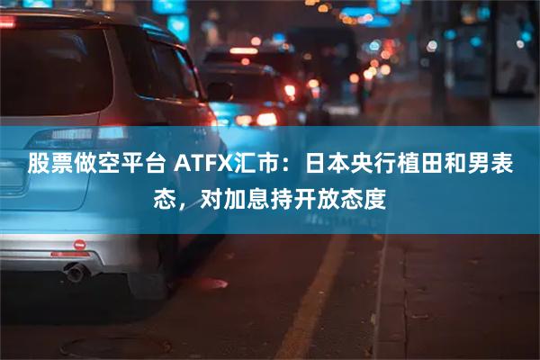 股票做空平台 ATFX汇市：日本央行植田和男表态，对加息持开放态度