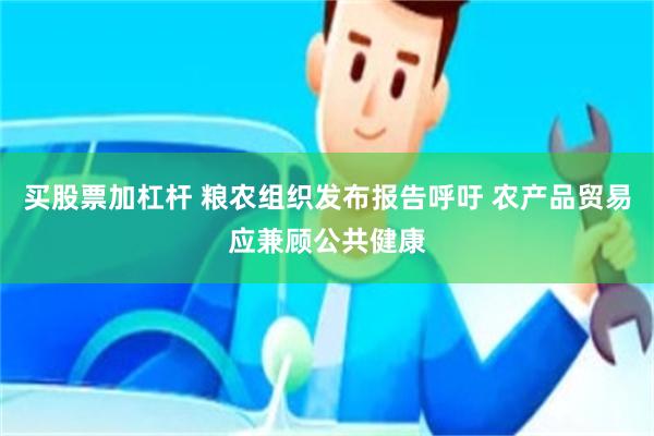 买股票加杠杆 粮农组织发布报告呼吁 农产品贸易应兼顾公共健康