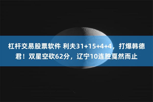 杠杆交易股票软件 利夫31+15+4+4，打爆韩德君！双星空砍62分，辽宁10连胜戛然而止