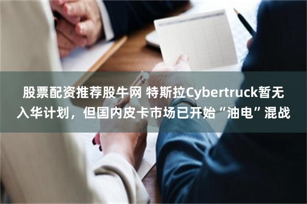 股票配资推荐股牛网 特斯拉Cybertruck暂无入华计划，但国内皮卡市场已开始“油电”混战