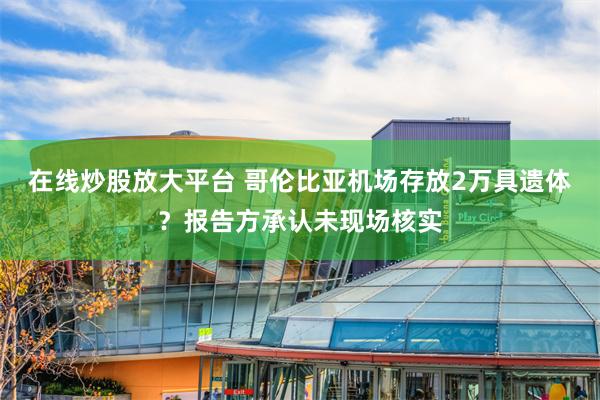 在线炒股放大平台 哥伦比亚机场存放2万具遗体？报告方承认未现场核实