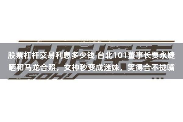 股票杠杆交易利息多少钱 台北101董事长贾永婕晒和马龙合照，女神秒变成迷妹，笑得合不拢嘴