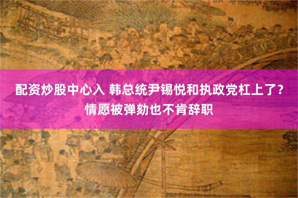 配资炒股中心入 韩总统尹锡悦和执政党杠上了？情愿被弹劾也不肯辞职