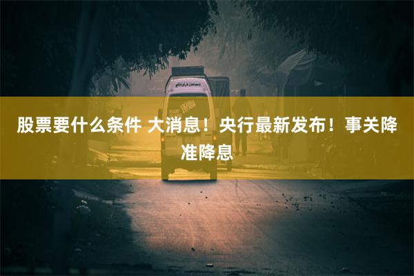 股票要什么条件 大消息！央行最新发布！事关降准降息