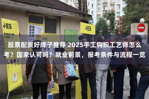 股票配资好牌子推荐 2025手工钩织工艺师怎么考？国家认可吗？就业前景，报考条件与流程一览