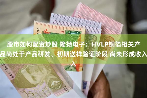 股市如何配资炒股 隆扬电子：HVLP铜箔相关产品尚处于产品研发、初期送样验证阶段 尚未形成收入