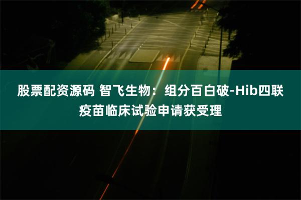 股票配资源码 智飞生物：组分百白破-Hib四联疫苗临床试验申请获受理