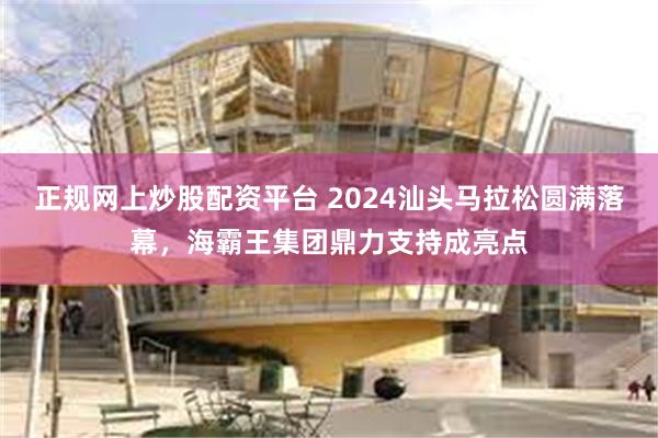 正规网上炒股配资平台 2024汕头马拉松圆满落幕，海霸王集团鼎力支持成亮点